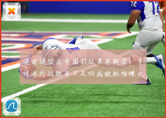 谌龙退役后中国羽坛男单断层，李诗沣外战胜率不足四成被批难堪大任