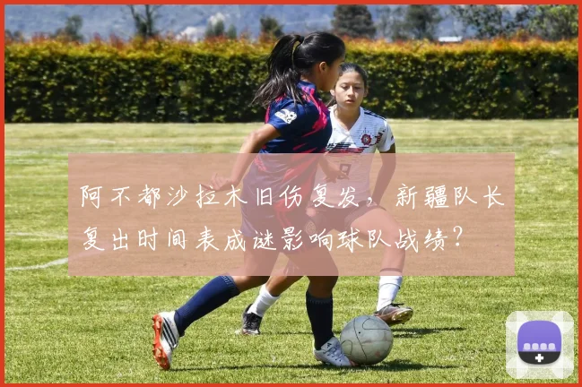 阿不都沙拉木旧伤复发,新疆队长复出时间表成谜影响球队战绩?