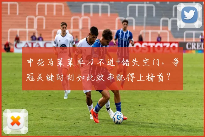 申花马莱莱单刀不进+错失空门，争冠关键时刻如此效率配得上榜首？