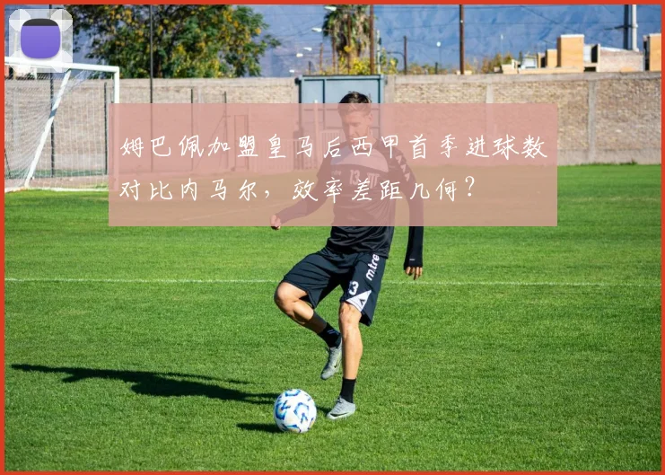 姆巴佩加盟皇马后西甲首季进球数对比内马尔,效率差距几何?