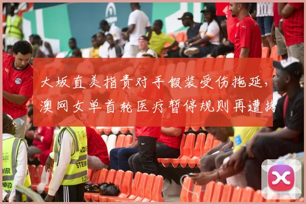 大坂直美指责对手假装受伤拖延,澳网女单首轮医疗暂停规则再遭拷问?