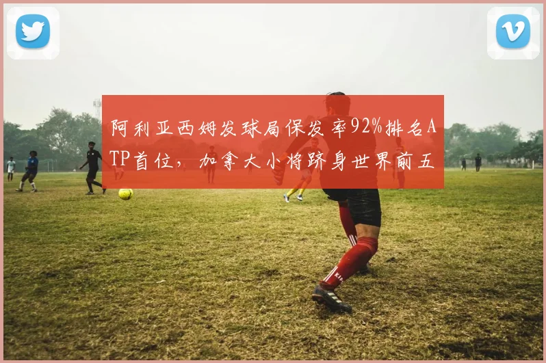 阿利亚西姆发球局保发率92%排名ATP首位，加拿大小将跻身世界前五